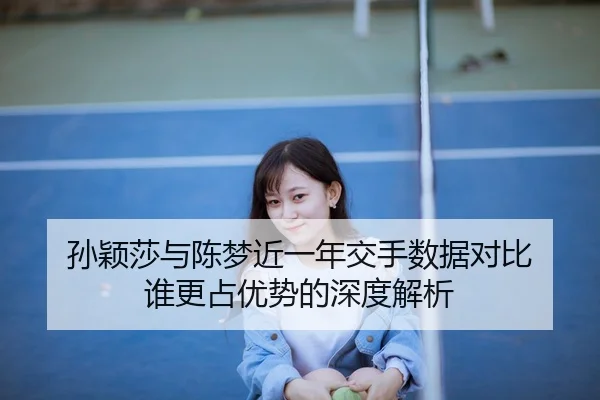 孙颖莎与陈梦近一年交手数据对比 谁更占优势的深度解析