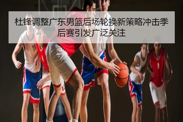 杜锋调整广东男篮后场轮换新策略冲击季后赛引发广泛关注
