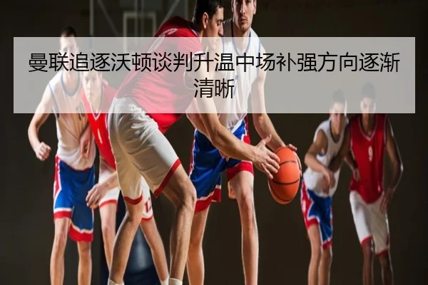 曼联追逐沃顿谈判升温中场补强方向逐渐清晰