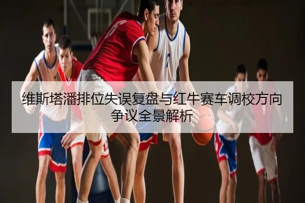 维斯塔潘排位失误复盘与红牛赛车调校方向争议全景解析