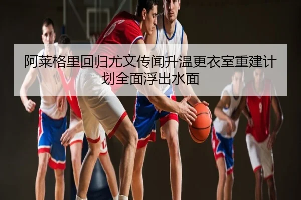 阿莱格里回归尤文传闻升温更衣室重建计划全面浮出水面