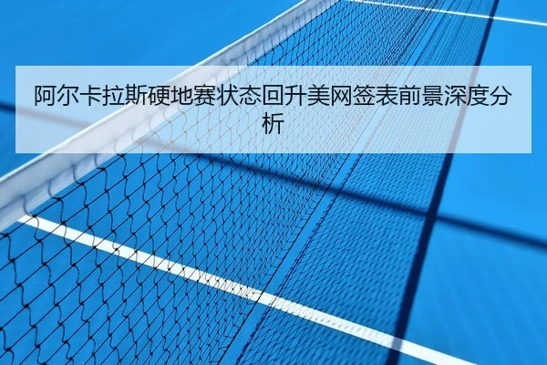 阿尔卡拉斯硬地赛状态回升美网签表前景深度分析