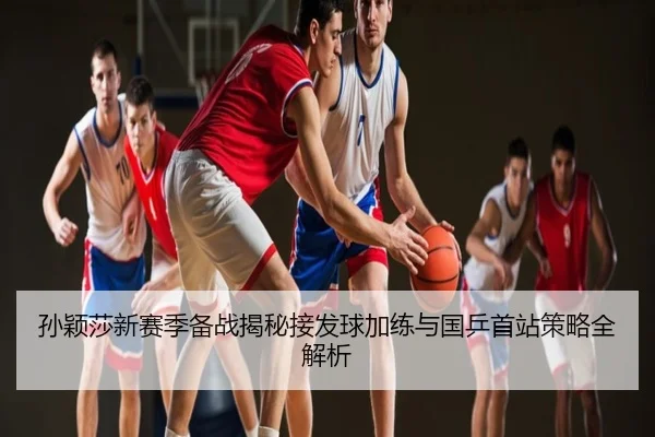 孙颖莎新赛季备战揭秘接发球加练与国乒首站策略全解析