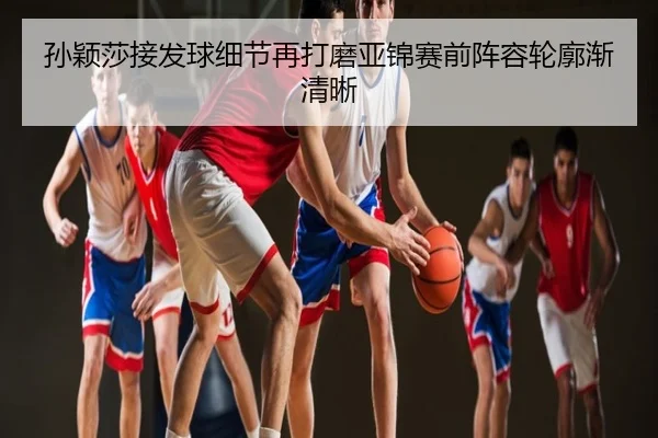 孙颖莎接发球细节再打磨亚锦赛前阵容轮廓渐清晰