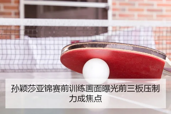 孙颖莎亚锦赛前训练画面曝光前三板压制力成焦点
