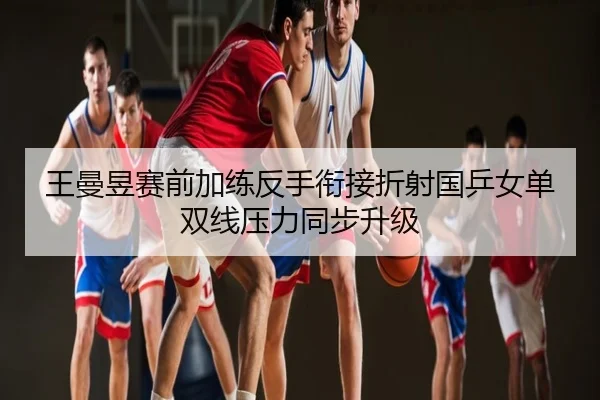 王曼昱赛前加练反手衔接折射国乒女单双线压力同步升级