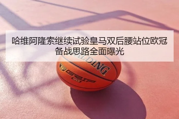 哈维阿隆索继续试验皇马双后腰站位欧冠备战思路全面曝光