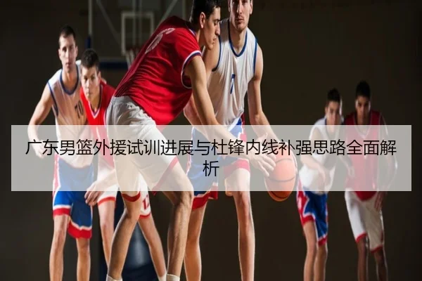 广东男篮外援试训进展与杜锋内线补强思路全面解析