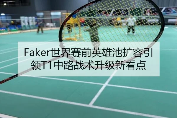Faker世界赛前英雄池扩容引领T1中路战术升级新看点