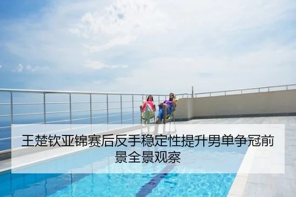 王楚钦亚锦赛后反手稳定性提升男单争冠前景全景观察